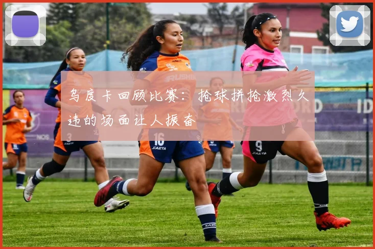 乌度卡回顾比赛：抢球拼抢激烈久违的场面让人振奋