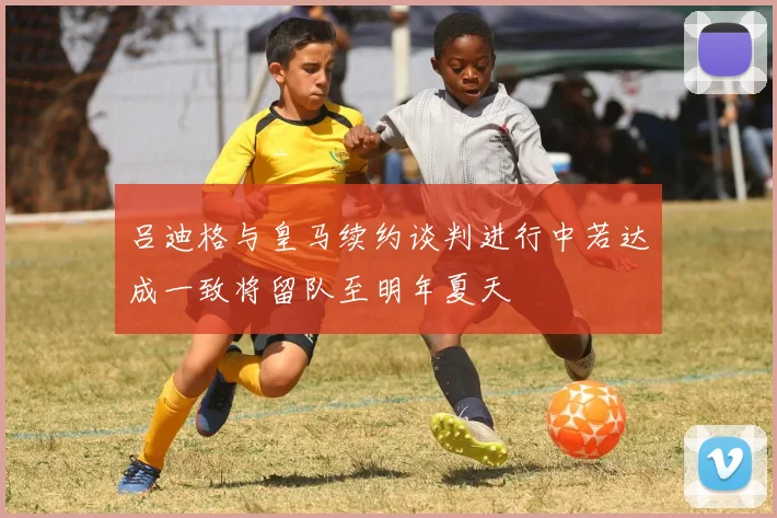 吕迪格与皇马续约谈判进行中若达成一致将留队至明年夏天
