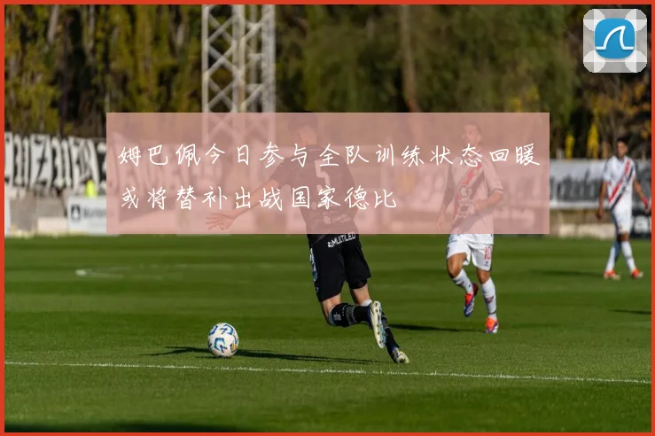 姆巴佩今日参与全队训练状态回暖或将替补出战国家德比
