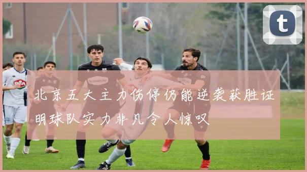北京五大主力伤停仍能逆袭获胜证明球队实力非凡令人惊叹