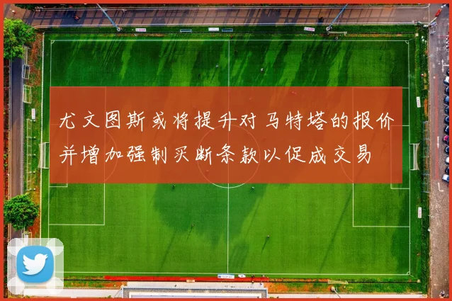 尤文图斯或将提升对马特塔的报价并增加强制买断条款以促成交易