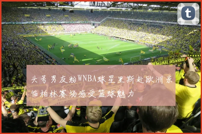头号男友粉WNBA球星里斯赴欧洲亲临柏林赛场感受篮球魅力