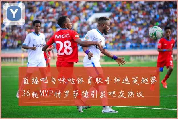 直播吧与咪咕体育联手评选英超第36轮MVP特罗萨德引发吧友热议