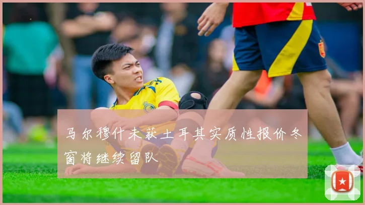 马尔穆什未获土耳其实质性报价冬窗将继续留队