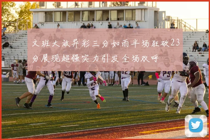 文班大放异彩三分如雨半场狂砍23分展现超强实力引发全场欢呼